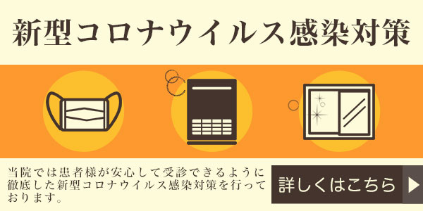 新型コロナウィルス感染対策 当院では患者様が安心して受診できるように徹底した新型コロナウィルス感染対策を行っております。